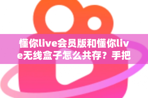 懂你live会员版和懂你live无线盒子怎么共存?手把手教你实现双版本安装的完整攻略 懂你live会员版和懂你live无线盒子怎么共存?手把手教你实现双版本安装的完整攻略