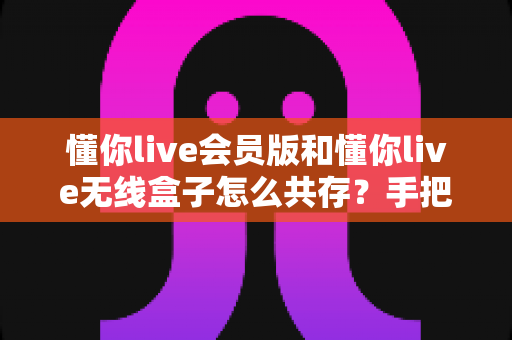 懂你live会员版和懂你live无线盒子怎么共存?手把手教你实现双版本安装的完整攻略 懂你live会员版和懂你live无线盒子怎么共存?手把手教你实现双版本安装的完整攻略