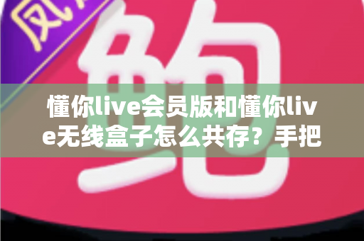懂你live会员版和懂你live无线盒子怎么共存？手把手教你实现双版本安装的完整攻略