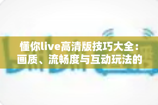 懂你live高清版技巧大全:画质、流畅度与互动玩法的全方位实用指南 懂你live高清版技巧大全:画质、流畅度与互动玩法的全方位实用指南