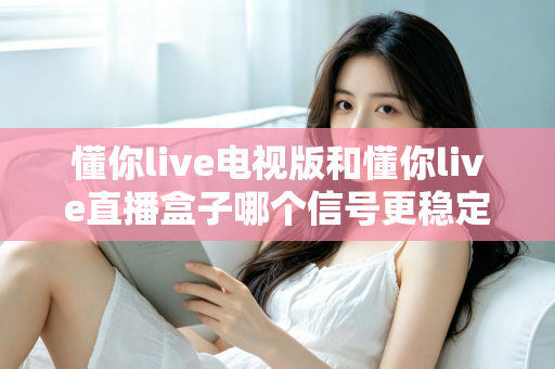 懂你live电视版和懂你live直播盒子哪个信号更稳定？2025深度对比与选购全攻略