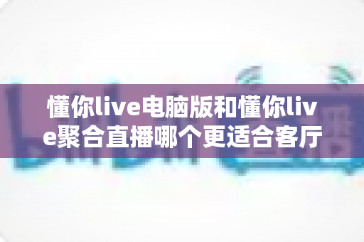 懂你live电脑版和懂你live聚合直播哪个更适合客厅？全面对比解析助你打造理想家庭观影中心