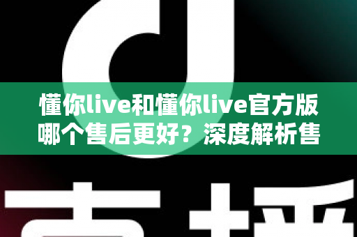 懂你live和懂你live官方版哪个售后更好？深度解析售后差异与下载渠道选择指南