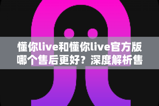 懂你live和懂你live官方版哪个售后更好？深度解析售后差异与下载渠道选择指南