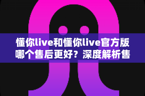 懂你live和懂你live官方版哪个售后更好？深度解析售后差异与下载渠道选择指南