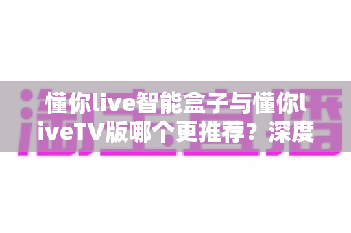 懂你live智能盒子与懂你liveTV版哪个更推荐?深度对比评测帮你做出明智选择 懂你live智能盒子与懂你liveTV版哪个更推荐?深度对比评测帮你做出明智选择