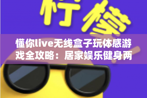 懂你live无线盒子玩体感游戏全攻略：居家娱乐健身两不误的全新体验