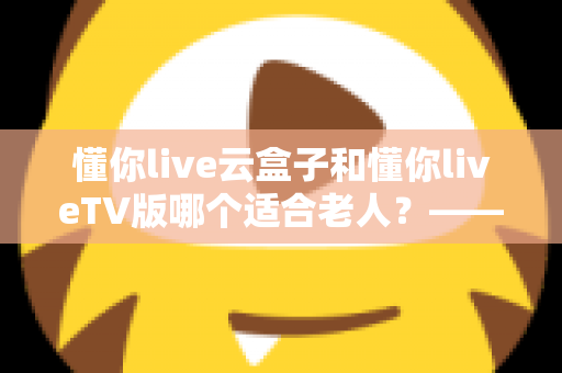 懂你live云盒子和懂你liveTV版哪个适合老人？——为长辈挑选省心观影方案的实用指南