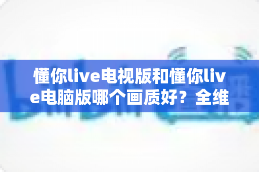 懂你live电视版和懂你live电脑版哪个画质好？全维度深度对比助你选对最佳观看设备