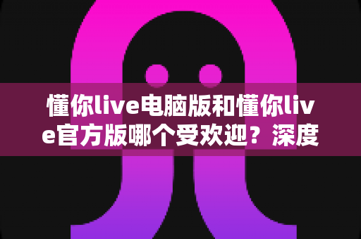 懂你live电脑版和懂你live官方版哪个受欢迎？深度对比分析与选择指南