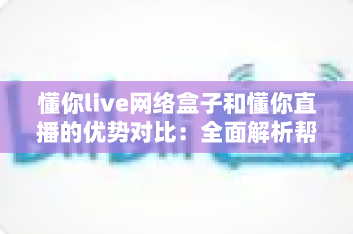 懂你live网络盒子和懂你直播的优势对比：全面解析帮你选出最佳观看方案