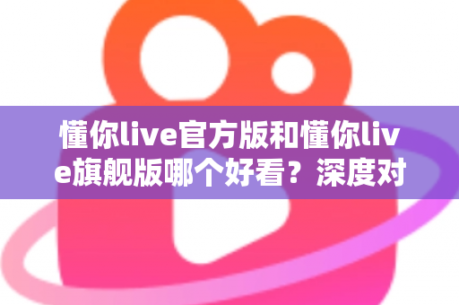 懂你live官方版和懂你live旗舰版哪个好看?深度对比解析助你选出心仪版本 懂你live官方版和懂你live旗舰版哪个好看?深度对比解析助你选出心仪版本