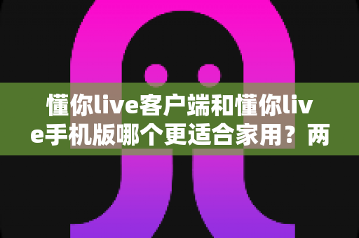懂你live客户端和懂你live手机版哪个更适合家用?两大版本全面对比,帮你找到最佳家庭娱乐方案 懂你live客户端和懂你live手机版哪个更适合家用?两大版本全面对比,帮你找到最佳家庭娱乐方案