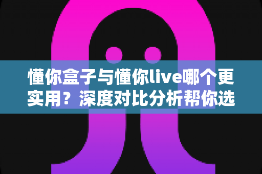 懂你盒子与懂你live哪个更实用？深度对比分析帮你选出最适合的家庭观影方案