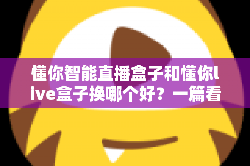 懂你智能直播盒子和懂你live盒子换哪个好?一篇看懂的选购对比指南 懂你智能直播盒子和懂你live盒子换哪个好?一篇看懂的选购对比指南