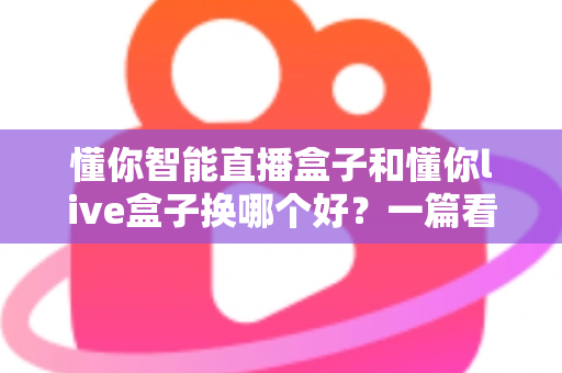 懂你智能直播盒子和懂你live盒子换哪个好？一篇看懂的选购对比指南