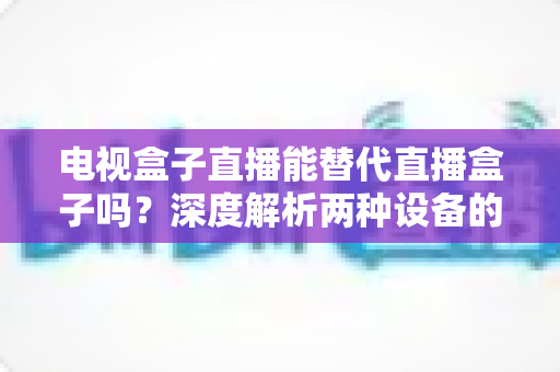 电视盒子直播能替代直播盒子吗？深度解析两种设备的核心差异与选购指南
