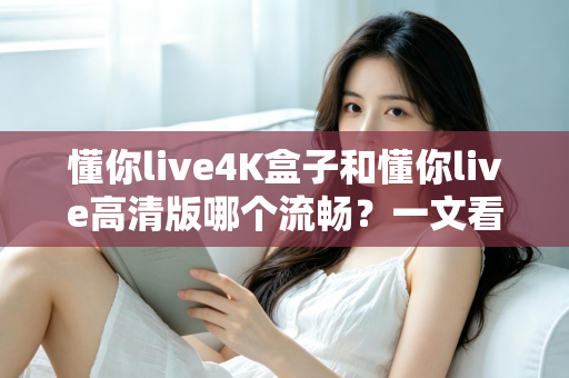 懂你live4K盒子和懂你live高清版哪个流畅？一文看懂流畅度差异与选购建议