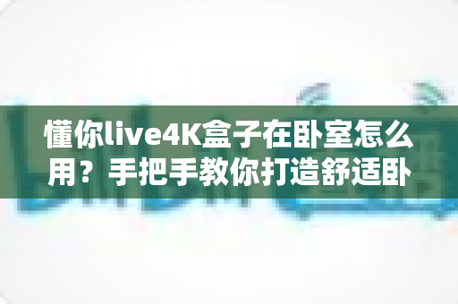 懂你live4K盒子在卧室怎么用?手把手教你打造舒适卧室观影体验 懂你live4K盒子在卧室怎么用?手把手教你打造舒适卧室观影体验