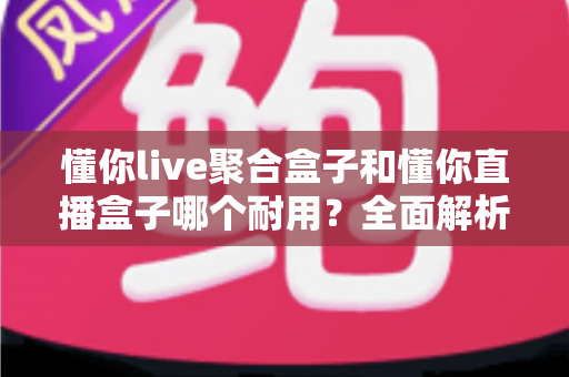懂你live聚合盒子和懂你直播盒子哪个耐用？全面解析两款盒子的耐用性差异与选购建议