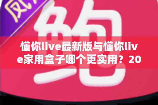 懂你live最新版与懂你live家用盒子哪个更实用？2025年深度对比选购指南全解析