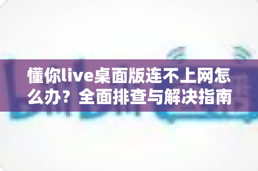 懂你live桌面版连不上网怎么办？全面排查与解决指南