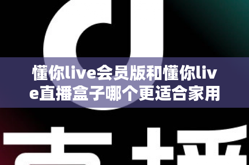 懂你live会员版和懂你live直播盒子哪个更适合家用？家庭娱乐选择全攻略