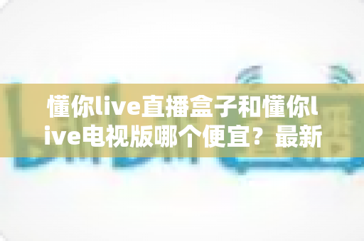 懂你live直播盒子和懂你live电视版哪个便宜？最新价格对比与高性价比选购全攻略