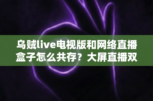 乌贼live电视版和网络直播盒子怎么共存？大屏直播双端并存的完整实用指南