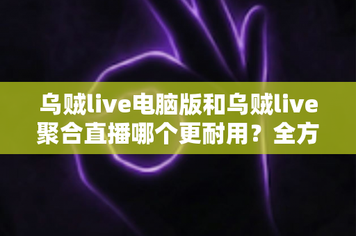 乌贼live电脑版和乌贼live聚合直播哪个更耐用？全方位深度对比解析，帮你选对长期使用方案