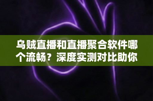 乌贼直播和直播聚合软件哪个流畅？深度实测对比助你选出最佳观影方案