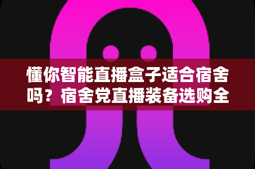 懂你智能直播盒子适合宿舍吗？宿舍党直播装备选购全攻略与深度测评