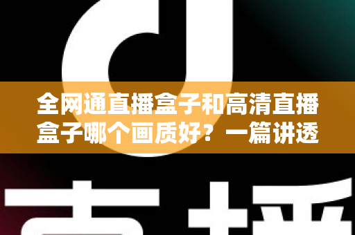 全网通直播盒子和高清直播盒子哪个画质好？一篇讲透画质差异与选购技巧的实用指南