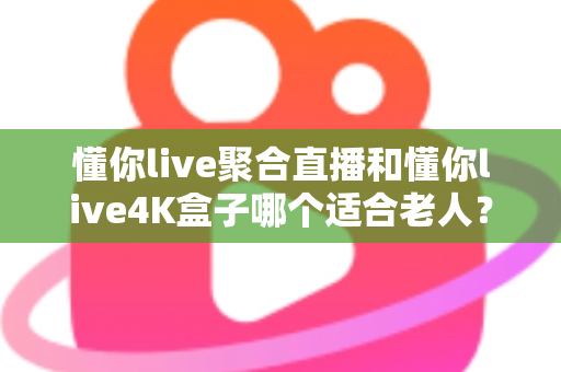 懂你live聚合直播和懂你live4K盒子哪个适合老人？为长辈挑选观影方案的超实用全攻略
