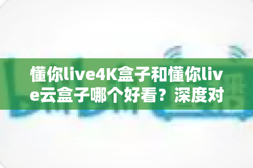 懂你live4K盒子和懂你live云盒子哪个好看？深度对比评测帮你选对不选贵