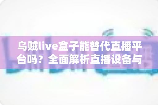 乌贼live盒子能替代直播平台吗？全面解析直播设备与传统平台的真实关系与使用价值
