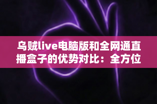 乌贼live电脑版和全网通直播盒子的优势对比：全方位解析两大观影方案，助你轻松选出最适合的选择