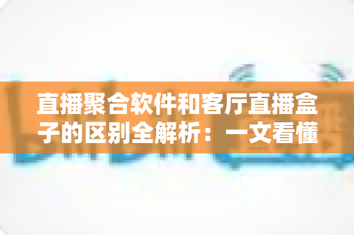 直播聚合软件和客厅直播盒子的区别全解析：一文看懂如何选择最适合您的家庭观影方案
