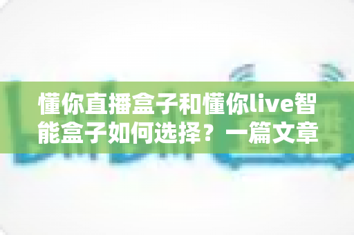 懂你直播盒子和懂你live智能盒子如何选择？一篇文章帮你彻底搞懂选购门道