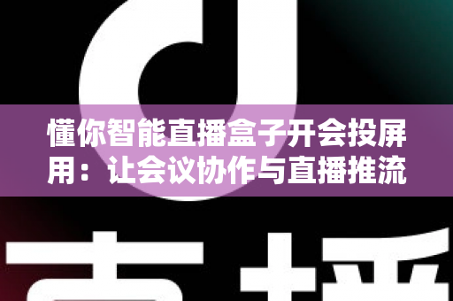 懂你智能直播盒子开会投屏用：让会议协作与直播推流效率翻倍的一体化投屏神器