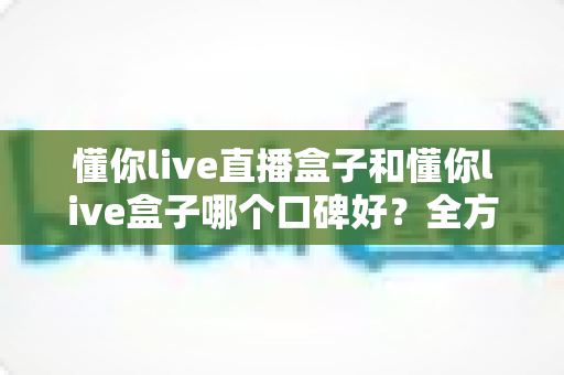懂你live直播盒子和懂你live盒子哪个口碑好？全方位深度对比助你选对不踩坑