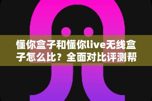 懂你盒子和懂你live无线盒子怎么比?全面对比评测帮你选对不选贵 懂你盒子和懂你live无线盒子怎么比?全面对比评测帮你选对不选贵
