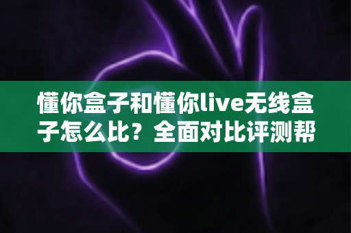 懂你盒子和懂你live无线盒子怎么比?全面对比评测帮你选对不选贵 懂你盒子和懂你live无线盒子怎么比?全面对比评测帮你选对不选贵