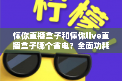懂你直播盒子和懂你live直播盒子哪个省电？全面功耗对比与实用省电指南