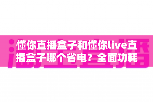 懂你直播盒子和懂你live直播盒子哪个省电？全面功耗对比与实用省电指南
