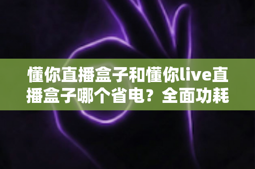 懂你直播盒子和懂你live直播盒子哪个省电？全面功耗对比与实用省电指南