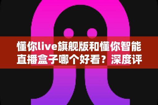 懂你live旗舰版和懂你智能直播盒子哪个好看？深度评测帮你选对直播神器