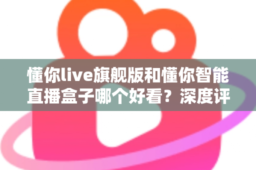 懂你live旗舰版和懂你智能直播盒子哪个好看？深度评测帮你选对直播神器