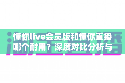 懂你live会员版和懂你直播哪个耐用?深度对比分析与选购指南全解析 懂你live会员版和懂你直播哪个耐用?深度对比分析与选购指南全解析