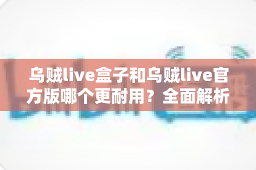 乌贼live盒子和乌贼live官方版哪个更耐用？全面解析两大版本的真实使用寿命与选购指南